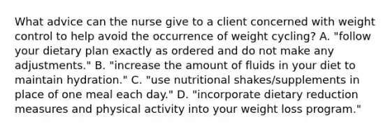 What advice can the nurse give to a client concerned with weight control to help avoid the occurrence of weight cycling? A. "follow your dietary plan exactly as ordered and do not make any adjustments." B. "increase the amount of fluids in your diet to maintain hydration." C. "use nutritional shakes/supplements in place of one meal each day." D. "incorporate dietary reduction measures and physical activity into your weight loss program."