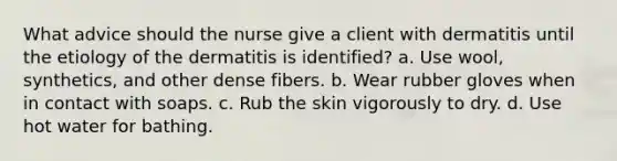 What advice should the nurse give a client with dermatitis until the etiology of the dermatitis is identified? a. Use wool, synthetics, and other dense fibers. b. Wear rubber gloves when in contact with soaps. c. Rub the skin vigorously to dry. d. Use hot water for bathing.