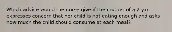 Which advice would the nurse give if the mother of a 2 y.o. expresses concern that her child is not eating enough and asks how much the child should consume at each meal?