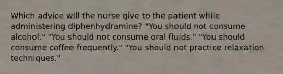 Which advice will the nurse give to the patient while administering diphenhydramine? "You should not consume alcohol." "You should not consume oral fluids." "You should consume coffee frequently." "You should not practice relaxation techniques."