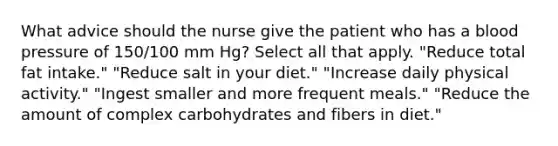 What advice should the nurse give the patient who has a blood pressure of 150/100 mm Hg? Select all that apply. "Reduce total fat intake." "Reduce salt in your diet." "Increase daily physical activity." "Ingest smaller and more frequent meals." "Reduce the amount of complex carbohydrates and fibers in diet."