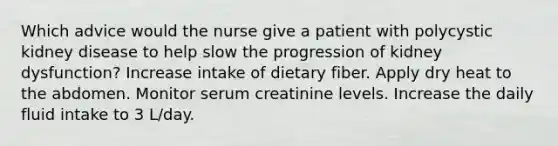 Which advice would the nurse give a patient with polycystic kidney disease to help slow the progression of kidney dysfunction? Increase intake of dietary fiber. Apply dry heat to the abdomen. Monitor serum creatinine levels. Increase the daily fluid intake to 3 L/day.