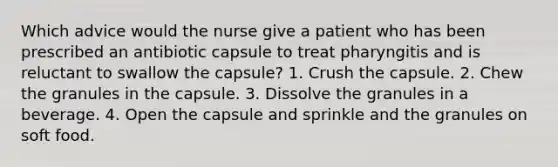 Which advice would the nurse give a patient who has been prescribed an antibiotic capsule to treat pharyngitis and is reluctant to swallow the capsule? 1. Crush the capsule. 2. Chew the granules in the capsule. 3. Dissolve the granules in a beverage. 4. Open the capsule and sprinkle and the granules on soft food.