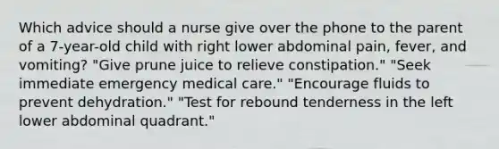 Which advice should a nurse give over the phone to the parent of a 7-year-old child with right lower abdominal pain, fever, and vomiting? "Give prune juice to relieve constipation." "Seek immediate emergency medical care." "Encourage fluids to prevent dehydration." "Test for rebound tenderness in the left lower abdominal quadrant."