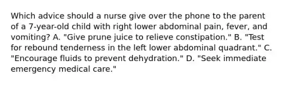 Which advice should a nurse give over the phone to the parent of a 7-year-old child with right lower abdominal pain, fever, and vomiting? A. "Give prune juice to relieve constipation." B. "Test for rebound tenderness in the left lower abdominal quadrant." C. "Encourage fluids to prevent dehydration." D. "Seek immediate emergency medical care."