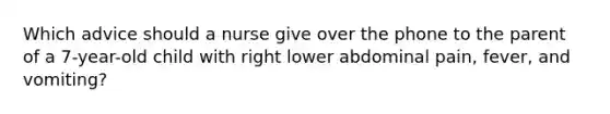 Which advice should a nurse give over the phone to the parent of a 7-year-old child with right lower abdominal pain, fever, and vomiting?