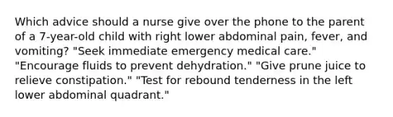 Which advice should a nurse give over the phone to the parent of a 7-year-old child with right lower abdominal pain, fever, and vomiting? "Seek immediate emergency medical care." "Encourage fluids to prevent dehydration." "Give prune juice to relieve constipation." "Test for rebound tenderness in the left lower abdominal quadrant."