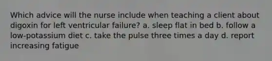 Which advice will the nurse include when teaching a client about digoxin for left ventricular failure? a. sleep flat in bed b. follow a low-potassium diet c. take the pulse three times a day d. report increasing fatigue