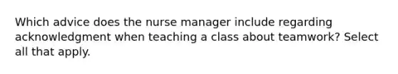 Which advice does the nurse manager include regarding acknowledgment when teaching a class about teamwork? Select all that apply.