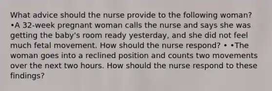 What advice should the nurse provide to the following woman? •A 32-week pregnant woman calls the nurse and says she was getting the baby's room ready yesterday, and she did not feel much fetal movement. How should the nurse respond? • •The woman goes into a reclined position and counts two movements over the next two hours. How should the nurse respond to these findings?