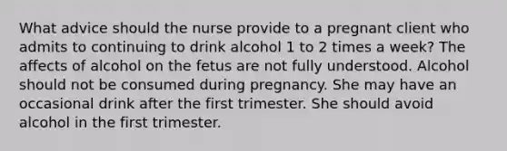 What advice should the nurse provide to a pregnant client who admits to continuing to drink alcohol 1 to 2 times a week? The affects of alcohol on the fetus are not fully understood. Alcohol should not be consumed during pregnancy. She may have an occasional drink after the first trimester. She should avoid alcohol in the first trimester.