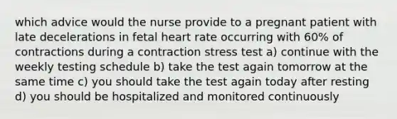 which advice would the nurse provide to a pregnant patient with late decelerations in fetal heart rate occurring with 60% of contractions during a contraction stress test a) continue with the weekly testing schedule b) take the test again tomorrow at the same time c) you should take the test again today after resting d) you should be hospitalized and monitored continuously