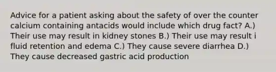 Advice for a patient asking about the safety of over the counter calcium containing antacids would include which drug fact? A.) Their use may result in kidney stones B.) Their use may result i fluid retention and edema C.) They cause severe diarrhea D.) They cause decreased gastric acid production