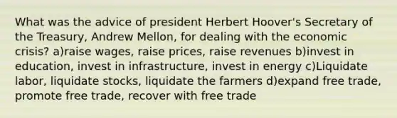 What was the advice of president Herbert Hoover's Secretary of the Treasury, Andrew Mellon, for dealing with the economic crisis? a)raise wages, raise prices, raise revenues b)invest in education, invest in infrastructure, invest in energy c)Liquidate labor, liquidate stocks, liquidate the farmers d)expand free trade, promote free trade, recover with free trade