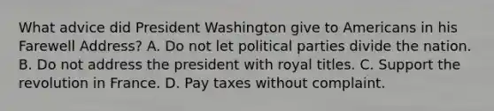 What advice did President Washington give to Americans in his Farewell Address? A. Do not let political parties divide the nation. B. Do not address the president with royal titles. C. Support the revolution in France. D. Pay taxes without complaint.