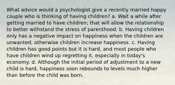 What advice would a psychologist give a recently married happy couple who is thinking of having children? a. Wait a while after getting married to have children; that will allow the relationship to better withstand the stress of parenthood. b. Having children only has a negative impact on happiness when the children are unwanted; otherwise children increase happiness. c. Having children has good points but it is hard, and most people who have children wind up regretting it, especially in today's economy. d. Although the initial period of adjustment to a new child is hard, happiness soon rebounds to levels much higher than before the child was born.