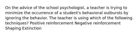 On the advice of the school psychologist, a teacher is trying to minimize the occurrence of a student's behavioral outbursts by ignoring the behavior. The teacher is using which of the following techniques? Positive reinforcement Negative reinforcement Shaping Extinction