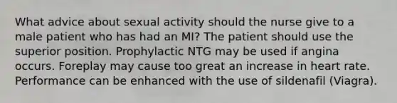 What advice about sexual activity should the nurse give to a male patient who has had an MI? The patient should use the superior position. Prophylactic NTG may be used if angina occurs. Foreplay may cause too great an increase in heart rate. Performance can be enhanced with the use of sildenafil (Viagra).