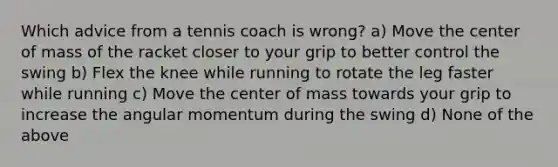 Which advice from a tennis coach is wrong? a) Move the center of mass of the racket closer to your grip to better control the swing b) Flex the knee while running to rotate the leg faster while running c) Move the center of mass towards your grip to increase the angular momentum during the swing d) None of the above