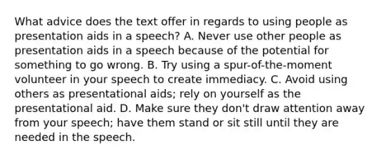 What advice does the text offer in regards to using people as presentation aids in a speech? A. Never use other people as presentation aids in a speech because of the potential for something to go wrong. B. Try using a spur-of-the-moment volunteer in your speech to create immediacy. C. Avoid using others as presentational aids; rely on yourself as the presentational aid. D. Make sure they don't draw attention away from your speech; have them stand or sit still until they are needed in the speech.