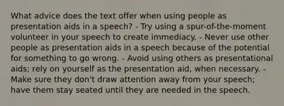 What advice does the text offer when using people as presentation aids in a speech? - Try using a spur-of-the-moment volunteer in your speech to create immediacy. - Never use other people as presentation aids in a speech because of the potential for something to go wrong. - Avoid using others as presentational aids; rely on yourself as the presentation aid, when necessary. - Make sure they don't draw attention away from your speech; have them stay seated until they are needed in the speech.