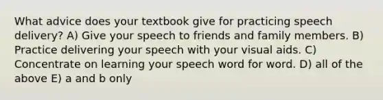 What advice does your textbook give for practicing speech delivery? A) Give your speech to friends and family members. B) Practice delivering your speech with your visual aids. C) Concentrate on learning your speech word for word. D) all of the above E) a and b only