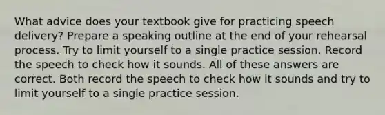 What advice does your textbook give for practicing speech delivery? Prepare a speaking outline at the end of your rehearsal process. Try to limit yourself to a single practice session. Record the speech to check how it sounds. All of these answers are correct. Both record the speech to check how it sounds and try to limit yourself to a single practice session.