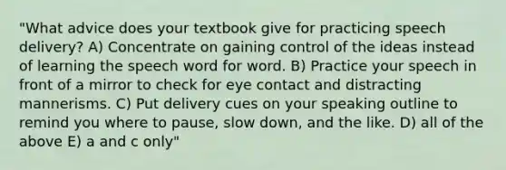 "What advice does your textbook give for practicing speech delivery? A) Concentrate on gaining control of the ideas instead of learning the speech word for word. B) Practice your speech in front of a mirror to check for eye contact and distracting mannerisms. C) Put delivery cues on your speaking outline to remind you where to pause, slow down, and the like. D) all of the above E) a and c only"