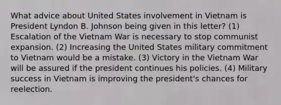 What advice about United States involvement in Vietnam is President Lyndon B. Johnson being given in this letter? (1) Escalation of the Vietnam War is necessary to stop communist expansion. (2) Increasing the United States military commitment to Vietnam would be a mistake. (3) Victory in the Vietnam War will be assured if the president continues his policies. (4) Military success in Vietnam is improving the president's chances for reelection.