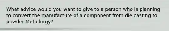 What advice would you want to give to a person who is planning to convert the manufacture of a component from die casting to powder Metallurgy?