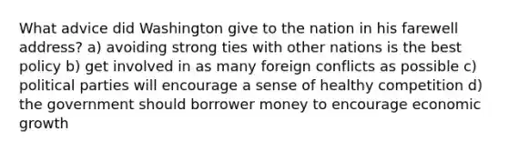 What advice did Washington give to the nation in his farewell address? a) avoiding strong ties with other nations is the best policy b) get involved in as many foreign conflicts as possible c) political parties will encourage a sense of healthy competition d) the government should borrower money to encourage economic growth