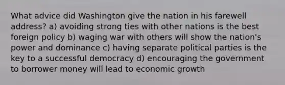 What advice did Washington give the nation in his farewell address? a) avoiding strong ties with other nations is the best foreign policy b) waging war with others will show the nation's power and dominance c) having separate political parties is the key to a successful democracy d) encouraging the government to borrower money will lead to economic growth