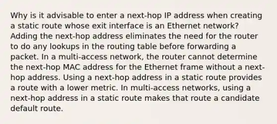 Why is it advisable to enter a next-hop IP address when creating a static route whose exit interface is an Ethernet network? Adding the next-hop address eliminates the need for the router to do any lookups in the routing table before forwarding a packet. In a multi-access network, the router cannot determine the next-hop MAC address for the Ethernet frame without a next-hop address. Using a next-hop address in a static route provides a route with a lower metric. In multi-access networks, using a next-hop address in a static route makes that route a candidate default route.