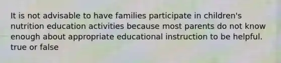 It is not advisable to have families participate in children's nutrition education activities because most parents do not know enough about appropriate educational instruction to be helpful. true or false