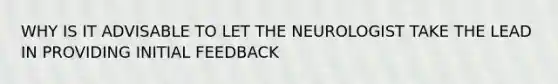 WHY IS IT ADVISABLE TO LET THE NEUROLOGIST TAKE THE LEAD IN PROVIDING INITIAL FEEDBACK