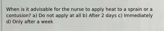 When is it advisable for the nurse to apply heat to a sprain or a contusion? a) Do not apply at all b) After 2 days c) Immediately d) Only after a week