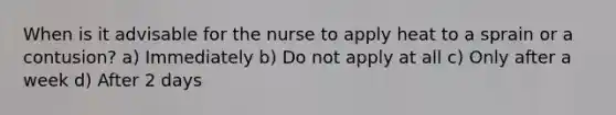 When is it advisable for the nurse to apply heat to a sprain or a contusion? a) Immediately b) Do not apply at all c) Only after a week d) After 2 days