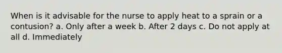 When is it advisable for the nurse to apply heat to a sprain or a contusion? a. Only after a week b. After 2 days c. Do not apply at all d. Immediately