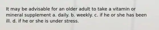 It may be advisable for an older adult to take a vitamin or mineral supplement a. daily. b. weekly. c. if he or she has been ill. d. if he or she is under stress.