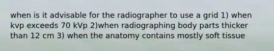 when is it advisable for the radiographer to use a grid 1) when kvp exceeds 70 kVp 2)when radiographing body parts thicker than 12 cm 3) when the anatomy contains mostly soft tissue