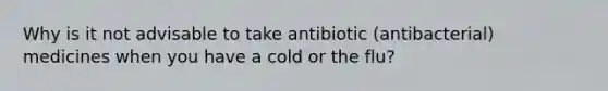 Why is it not advisable to take antibiotic (antibacterial) medicines when you have a cold or the flu?