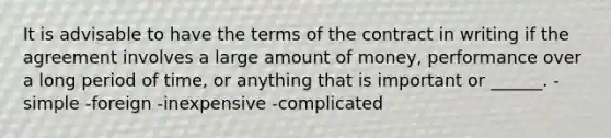 It is advisable to have the terms of the contract in writing if the agreement involves a large amount of money, performance over a long period of time, or anything that is important or ______. -simple -foreign -inexpensive -complicated