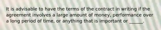 It is advisable to have the terms of the contract in writing if the agreement involves a large amount of money, performance over a long period of time, or anything that is important or ______.