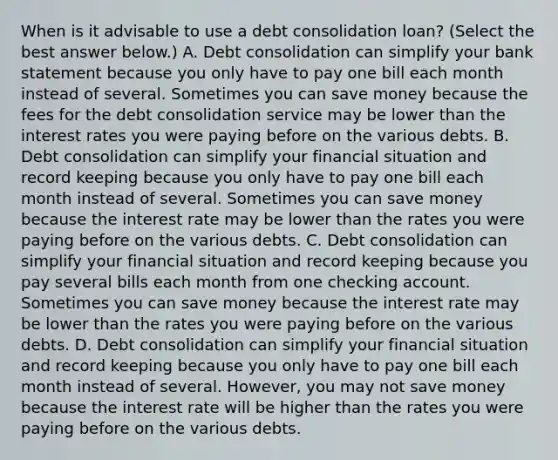 When is it advisable to use a debt consolidation​ loan? ​(Select the best answer​ below.) A. Debt consolidation can simplify your bank statement because you only have to pay one bill each month instead of several. Sometimes you can save money because the fees for the debt consolidation service may be lower than the interest rates you were paying before on the various debts. B. Debt consolidation can simplify your financial situation and record keeping because you only have to pay one bill each month instead of several. Sometimes you can save money because the interest rate may be lower than the rates you were paying before on the various debts. C. Debt consolidation can simplify your financial situation and record keeping because you pay several bills each month from one checking account. Sometimes you can save money because the interest rate may be lower than the rates you were paying before on the various debts. D. Debt consolidation can simplify your financial situation and record keeping because you only have to pay one bill each month instead of several.​ However, you may not save money because the interest rate will be higher than the rates you were paying before on the various debts.