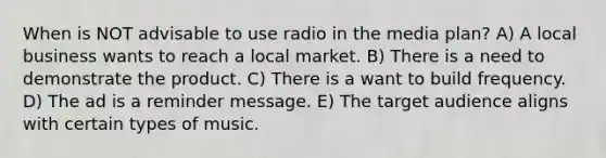 When is NOT advisable to use radio in the media plan? A) A local business wants to reach a local market. B) There is a need to demonstrate the product. C) There is a want to build frequency. D) The ad is a reminder message. E) The target audience aligns with certain types of music.