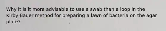 Why it is it more advisable to use a swab than a loop in the Kirby-Bauer method for preparing a lawn of bacteria on the agar plate?