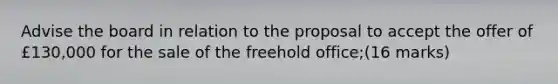 Advise the board in relation to the proposal to accept the offer of £130,000 for the sale of the freehold office;(16 marks)