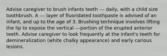 Advise caregiver to brush infants teeth --- daily, with a child size toothbrush. A --- layer of fluoridated toothpaste is advised of an infant, and up to the age of 3. Brushing technique involves lifting the lip to expose the vertical ---portion of the erupted anterior teeth. Advise caregiver to look frequently at the infant's teeth for demineralization (white chalky appearance) and early carious lesions.