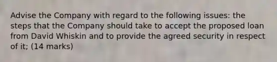 Advise the Company with regard to the following issues: the steps that the Company should take to accept the proposed loan from David Whiskin and to provide the agreed security in respect of it; (14 marks)