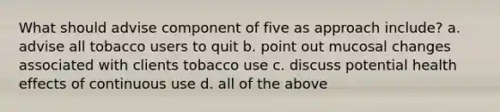 What should advise component of five as approach include? a. advise all tobacco users to quit b. point out mucosal changes associated with clients tobacco use c. discuss potential health effects of continuous use d. all of the above